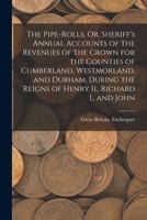 The Pipe-Rolls, Or, Sheriff's Annual Accounts of the Revenues of the Crown for the Counties of Cumberland, Westmorland, and Durham, During the Reigns of Henry Ii., Richard I., and John 1018366261 Book Cover