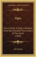 Elgin: And A Guide To Elgin Cathedral, Once Denominated The Lantern Of The North 1164632507 Book Cover