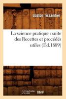 La Science Pratique: Suite Des Recettes Et Proca(c)Da(c)S Utiles (A0/00d.1889) 2012564011 Book Cover