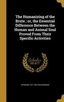 The Humanizing of the Brute; or, the Essential Difference Between the Human and Animal Soul Proved From Their Specific Activities 136278530X Book Cover