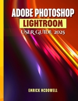 ADOBE PHOTOSHOP LIGHTROOM USER GUIDE 2025: A Comprehensive, Step-By-Step Manual To Organize, Edit, And Enhance Using The Latest Tools, For Every Creative, From Beginners To Seniors. B0FFTBNK66 Book Cover