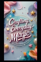 CRAFTING EVERYDAY MAGIC: TURN ORDINARY MOMENTS INTO EXTRAORDINARY CREATIONS. B0G7VXFMM3 Book Cover