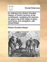 An address from Robert Goodloe Harper, of South-Carolina, to his constituents; containing his reasons for approving of the treaty of amity, commerce and navigation, with Great-Britain. 1275664881 Book Cover