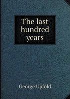 The Last Hundred Years: A Lecture Delivered in the Hall of the Western University of Pennsylvania, on Tuesday Evening, Feb; 4, 1845, at the Request of ... Aid of the Library Fund of That Association 1359414878 Book Cover