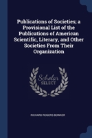 Publications of Societies; a Provisional List of the Publications of American Scientific, Literary, and Other Societies From Their Organization 1020672765 Book Cover