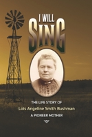 "I Will Sing" - The Life Story of Lois Angeline Smith Bushman, A Pioneer Mother 1707666849 Book Cover