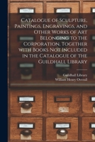 Catalogue of Sculpture, Paintings, Engravings, and Other Works of Art Belonging to the Corporation, Together With Books Not Included in the Catalogue of the Guildhall Library 1014366852 Book Cover