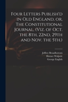 Four Letters Publish'd in Old England, or, The Constitutional Journal, (viz. of Oct. the 8th, 22nd, 29th and Nov. the 5th.) 1014075351 Book Cover
