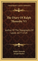 The Diary Of Ralph Thoresby V1: Author Of The Topography Of Leeds 1677-1724 1430465840 Book Cover
