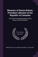 Memoirs of Simon Bolivar, President Liberator of the Republic of Colombia: And of His Principal Generals; Secret History of the Revolution 1340928337 Book Cover