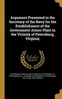 Argument Presented to the Secretary of the Navy for the Establishment of the Government Armor Plant in the Vicinity of Petersburg, Virginia; 1360367780 Book Cover