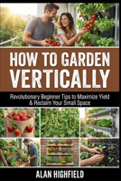 How to Garden Vertically: Revolutionary Beginner Tips to Maximize Yield & Reclaim Your Small Space B0GM76G95K Book Cover