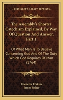 The Assembly's Shorter Catechism Explained, By Way Of Question And Answer, Part 1: Of What Man Is To Believe Concerning God And Of The Duty Which God Requires Of Man 1437107869 Book Cover