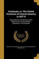 Guatemala: Or, the Republic of Central America, in 1827-8 : Being Sketches and Memorandums Made During a Twelve-Months' Residence 1522826084 Book Cover