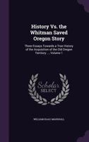 History Vs. the Whitman Saved Oregon Story: Three Essays Towards a True History of the Acquisition of the Old Oregon Territory ..., Volume 1 1340660407 Book Cover