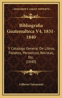 Bibliografia Guatemalteca V4, 1831-1840: Y Catalogo General De Libros, Folletos, Periodicos, Revistas, Etc. (1840) 1161026231 Book Cover