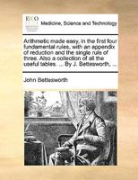 Arithmetic made easy, in the first four fundamental rules, with an appendix of reduction and the single rule of three. Also a collection of all the useful tables. ... By J. Bettesworth, ... 1170600581 Book Cover