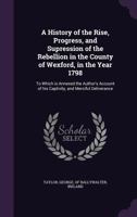 A History of the Rise, Progress, and Supression of the Rebellion in the County of Wexford, in the Year 1798: To Which is Annexed the Author's Account of his Captivity, and Merciful Deliverance 1347287108 Book Cover