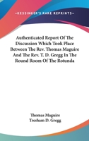 Authenticated Report Of The Discussion Which Took Place Between The Rev. Thomas Maguire And The Rev. T. D. Gregg In The Round Room Of The Rotunda 1163298638 Book Cover