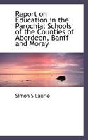 Report on Education in the Parochial Schools of the Counties of Aberdeen, Banff and Moray, addressed to the Trustees of the Dick Bequest 0526775882 Book Cover
