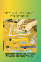 UPCYCLED GLASS CRAFTS FOR BEGINNERS: Transform Bottles and Jars into Stunning DIY Decor Projects B0FL48G1KP Book Cover
