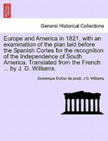Europe and America in 1821, with an examination of the plan laid before the Spanish Cortes for the recognition of the Independence of South America. Translated from the French ... by J. D. Williams. 1241425302 Book Cover