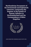 Northumbrian documents of the seventeenth and eighteenth centuries, comprising the register of the estates of Roman Catholics in Northumberland and the corespondence of Miles Stapylton 9353604141 Book Cover