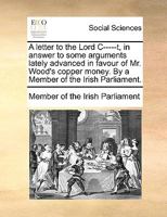 A letter to the Lord C-----t, in answer to some arguments lately advanced in favour of Mr. Wood's copper money. By a Member of the Irish Parliament. 1170942806 Book Cover