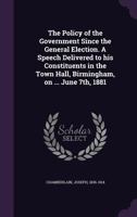 The Policy of the Government Since the General Election. A Speech Delivered to his Constituents in the Town Hall, Birmingham, on ... June 7th, 1881 1355474884 Book Cover