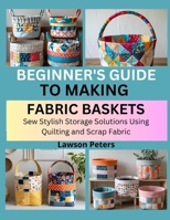 BEGINNER’S GUIDE TO MAKING FABRIC BASKETS: Sew Stylish Storage Solutions Using Quilting and Scrap Fabric B0FK3P8F58 Book Cover