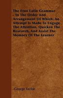 The Eton Latin Grammar - In the Order and Arrangement of Which, an Attempt Is Made to Engage the Attention, Quicken the Research, and Assist the Memor 1446031721 Book Cover