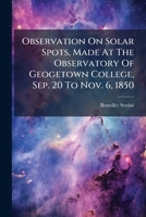 Observation On Solar Spots, Made At The Observatory Of Geogetown College, Sep. 20 To Nov. 6, 1850... 1271656590 Book Cover