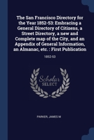 The San Francisco Directory for the Year 1852-53: Embracing a General Directory of Citizens, a Street Directory, a new and Complete map of the City, ... an Almanac, etc. : First Publication: 1852-53 1377067734 Book Cover