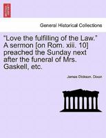 "Love the fulfilling of the Law." A sermon [on Rom. xiii. 10] preached the Sunday next after the funeral of Mrs. Gaskell, etc. 1241348030 Book Cover