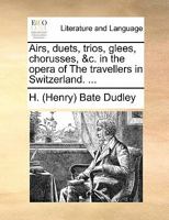 Airs, Duets, Trios, Glees, Chorusses, andc. in the Opera of the Travellers in Switzerland. [By Sir H. B. Dudley.] 1241020515 Book Cover