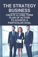 The Strategy Business: Create A Long Term Plan Of Action To Achieve A Particular Goal: Develop Winning Business Growth Strategies B097XFM86G Book Cover