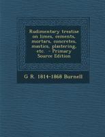 Rudimentary Treatise On Limes, Cements, Mortars, Concretes, Mastics, Plastering, Etc. 1015566057 Book Cover