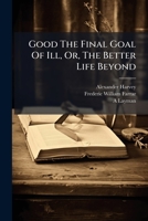 Good The Final Goal Of Ill, Or, The Better Life Beyond: Four Letters To The Ven. Archdeacon Farrar ...... 1271818191 Book Cover