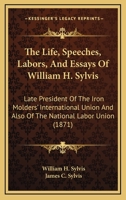 The Life, Speeches, Labors, and Essays of William H. Sylvis: Late President of the Iron Molders' International Union and Also of the National Labor Union 1165237156 Book Cover