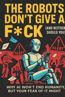 The Robots Don’t Give a F*ck (And Neither Should You): Why AI won’t end humanity, but your fear of it might B0FS7CTPHK Book Cover