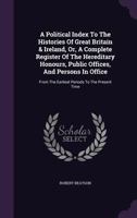 A Political Index to the Histories of Great Britain & Ireland: Or, a Complete Register of the Hereditary Honours, Public Offices, and Persons in Office, from the Earliest Periods to the Present Time 1241441359 Book Cover