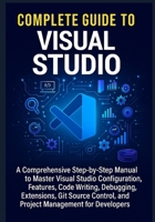 Complete Guide to Visual Studio: A Comprehensive Step-by-Step Manual to Master Visual Studio Configuration, Features, Code Writing, Debugging, ... and Project Management for Developers B0FDR8PV8W Book Cover