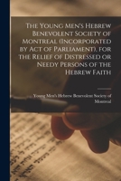 The Young Men's Hebrew Benevolent Society of Montreal (incorporated by Act of Parliament), for the Relief of Distressed or Needy Persons of the Hebrew Faith [microform] 1014677661 Book Cover