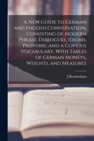 A New Guide to German and English Conversation, Consisting of Modern Phrase, Dialogues, Idioms, Proverbs, and a Copious Vocabulary, With Tables of German Moneys, Weights, and Measures 1018857850 Book Cover