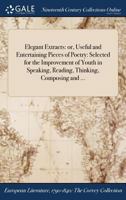 Elegant Extracts: Or Useful and Entertaining Pieces of Poetry: Selected for the Improvement of Youth, in Speaking, Reading, Thinking, Composing, and ... in Design to Elegant Extracts in Prose 1375039679 Book Cover