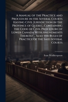 A Manual of the Practice and Procedure in the Several Courts Having Civil Jurisdiction in the Province of Quebec, Containing the Code of Civil ... of Practice of the Said Several Courts ... 1143087720 Book Cover