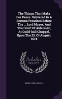 The Things That Make For Peace. Delivered In A Sermon Preached Before The ... Lord Mayor, And The Court Of Aldermen, At Guild-hall Chappel, Upon The 23. Of August, 1674 .. 1245998722 Book Cover