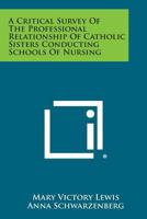 A Critical Survey of the Professional Relationship of Catholic Sisters Conducting Schools of Nursing 1258612666 Book Cover
