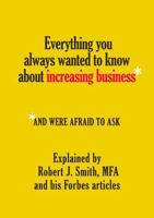 Everything You Always Wanted to Know About Increasing Business*: *And Were Afraid To Ask - Explained by Robert J. Smith, MFA and His Forbes Articles 1965538169 Book Cover