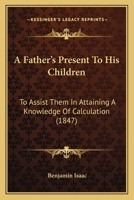 A Father's Present to His Children, to Assist Them in Attaining a Knowledge of Calculation 1437453279 Book Cover